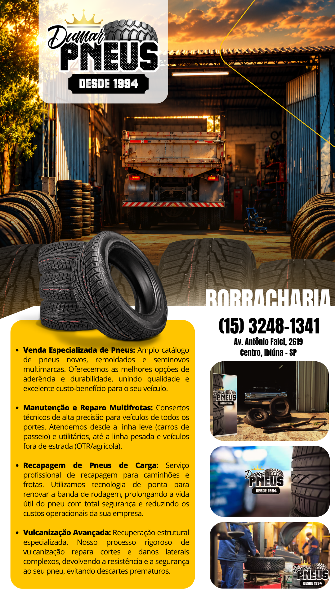 Borracharia Dumar Pneus - Venda Especializada de Pneus: Amplo catálogo de pneus novos, remoldados e seminovos multimarcas. Oferecemos as melhores opções de aderência e durabilidade, unindo qualidade e excelente custo-benefício para o seu veículo.  Manutenção e Reparo Multifrotas: Consertos técnicos de alta precisão para veículos de todos os portes. Atendemos desde a linha leve (carros de passeio) e utilitários, até a linha pesada e veículos fora de estrada (OTR/agrícola).  Recapagem de Pneus de Carga: Serviço profissional de recapagem para caminhões e frotas. Utilizamos tecnologia de ponta para renovar a banda de rodagem, prolongando a vida útil do pneu com total segurança e reduzindo os custos operacionais da sua empresa.  Vulcanização Avançada: Recuperação estrutural especializada. Nosso processo rigoroso de vulcanização repara cortes e danos laterais complexos, devolvendo a resistência e a segurança originais ao seu pneu, evitando descartes prematuros. Borracharia em Ibiúna